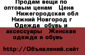 Продам вещи по оптовым ценам › Цена ­ 500 - Нижегородская обл., Нижний Новгород г. Одежда, обувь и аксессуары » Женская одежда и обувь   